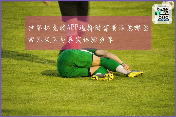 世界杯竞猜APP选择时需要注意哪些常见误区与真实体验分享