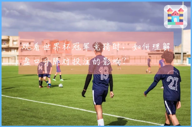 观看世界杯冠军竞猜时，如何理解盘口升降对投注的影响？