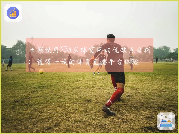 长期使用NBA买球官网的优缺点分析:值得一试的体育直播平台体验