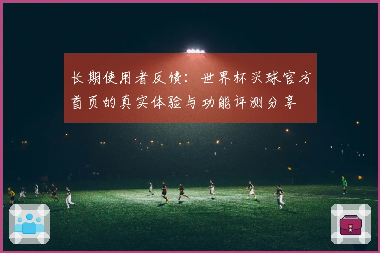 长期使用者反馈：世界杯买球官方首页的真实体验与功能评测分享