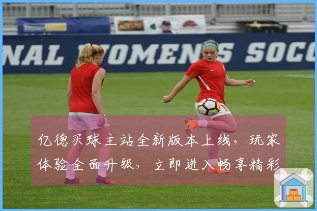 亿德买球主站全新版本上线，玩家体验全面升级，立即进入畅享精彩体育直播！