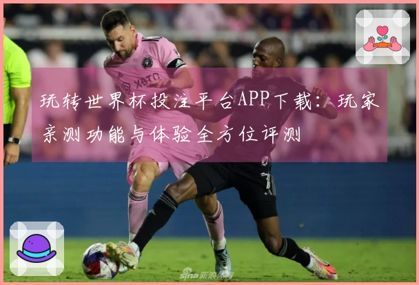 玩转世界杯投注平台APP下载：玩家亲测功能与体验全方位评测