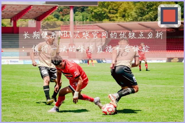 长期使用NBA买球官网的优缺点分析：值得一试的体育直播平台体验