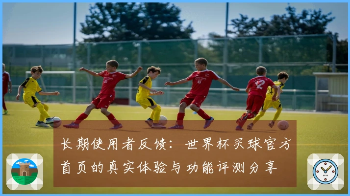 长期使用者反馈:世界杯买球官方首页的真实体验与功能评测分享